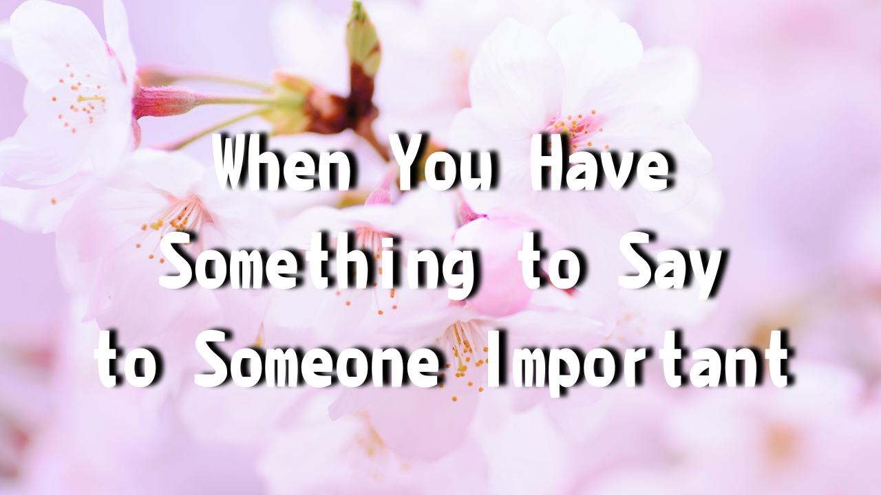 When You Have Something to Say to Someone Important The closer and deeper your relationship with someone, the more things you’ll have to say.