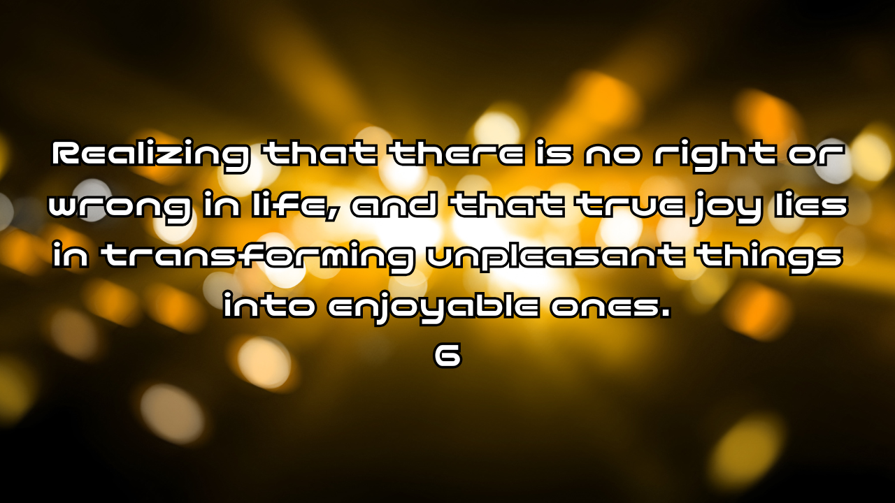Realizing that there is no right or wrong in life, and that true joy lies in transforming unpleasant things into enjoyable ones 6. You cannot control everything.